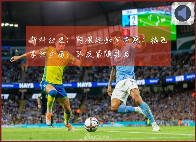 斯科拉里：阿根廷如何夺冠？梅西掌控全局，队友紧随其后